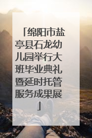 绵阳市盐亭县石龙幼儿园举行大班毕业典礼暨延时托管服务成果展