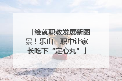 绘就职教发展新图景！乐山一职中让家长吃下“定心丸”