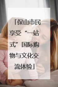 保山市民享受“一站式”国际购物与文化交流体验