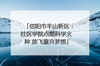 信阳市羊山新区：社区学院点燃科学火种 放飞童真梦想