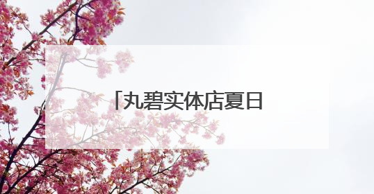 丸碧实体店夏日护肤之道，带你开启护肤新体验