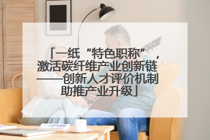 一纸“特色职称”，激活碳纤维产业创新链——创新人才评价机制 助推产业升级