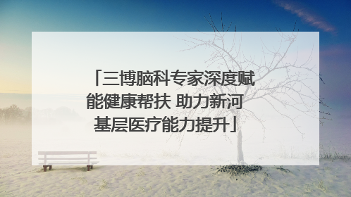 三博脑科专家深度赋能健康帮扶 助力新河基层医疗能力提升