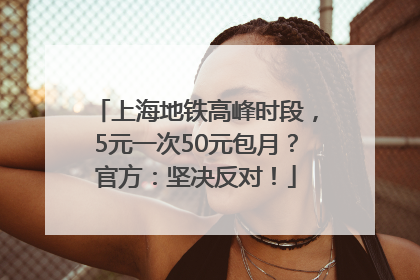 上海地铁高峰时段，5元一次50元包月？官方：坚决反对！
