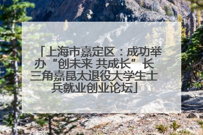 上海市嘉定区：成功举办“创未来 共成长”长三角嘉昆太退役大学生士兵就业创业论坛