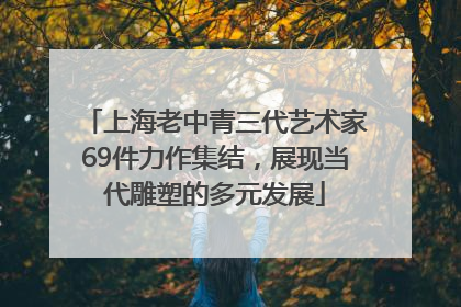 上海老中青三代艺术家69件力作集结，展现当代雕塑的多元发展