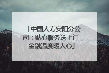 中国人寿安阳分公司：贴心服务送上门 金融温度暖人心