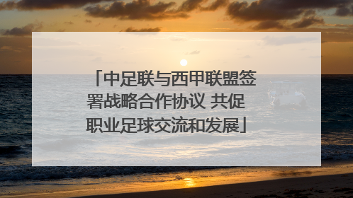 中足联与西甲联盟签署战略合作协议 共促职业足球交流和发展