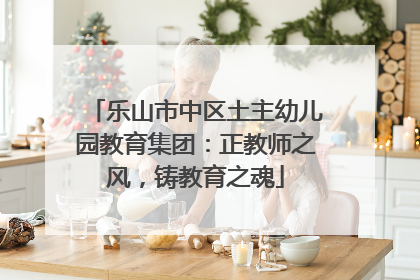 乐山市中区土主幼儿园教育集团：正教师之风，铸教育之魂