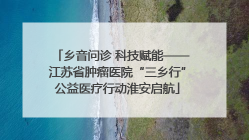 乡音问诊 科技赋能——江苏省肿瘤医院“三乡行”公益医疗行动淮安启航