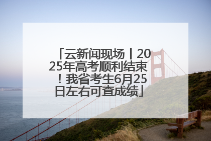 云新闻现场丨2025年高考顺利结束！我省考生6月25日左右可查成绩