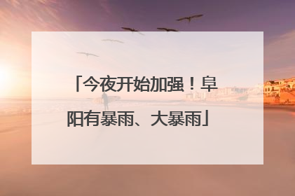 今夜开始加强！阜阳有暴雨、大暴雨