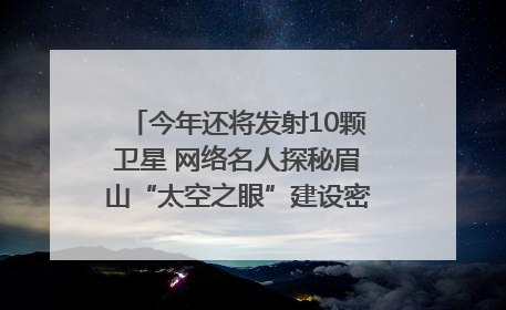 今年还将发射10颗卫星 网络名人探秘眉山“太空之眼”建设密码｜网络名人四川行