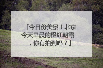 今日份美景！北京今天早晨的橙红朝霞，你有拍到吗？