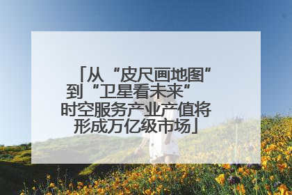 从“皮尺画地图”到“卫星看未来” 时空服务产业产值将形成万亿级市场