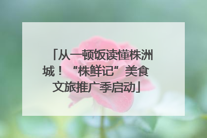 从一顿饭读懂株洲城！“株鲜记”美食文旅推广季启动
