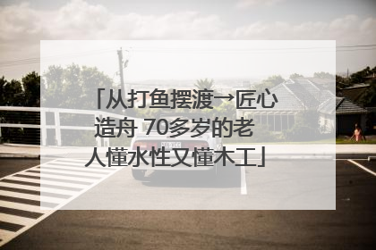 从打鱼摆渡→匠心造舟 70多岁的老人懂水性又懂木工