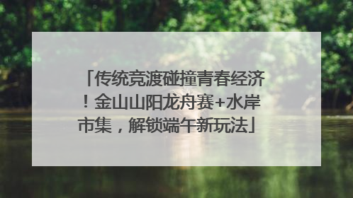 传统竞渡碰撞青春经济！金山山阳龙舟赛+水岸市集，解锁端午新玩法