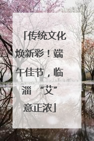 传统文化焕新彩！端午佳节，临淄 “艾”意正浓
