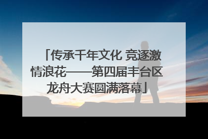 传承千年文化 竞逐激情浪花——第四届丰台区龙舟大赛圆满落幕