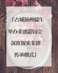 古城扬州端午举办非遗游园会 深度探索非遗传承模式