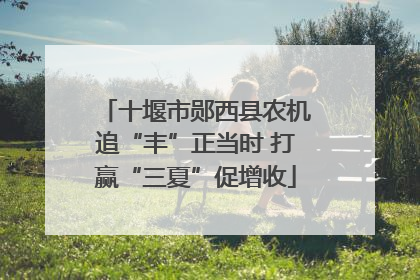 十堰市郧西县农机追“丰”正当时 打赢“三夏”促增收