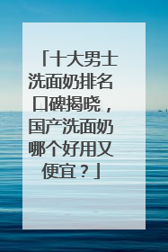 十大男士洗面奶排名口碑揭晓，国产洗面奶哪个好用又便宜？
