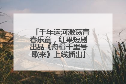 千年运河激荡青春乐章，红果短剧出品《舟楫千里号歌来》上线播出