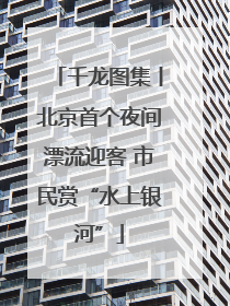 千龙图集丨北京首个夜间漂流迎客 市民赏“水上银河”