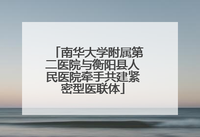 南华大学附属第二医院与衡阳县人民医院牵手共建紧密型医联体