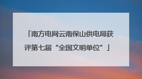南方电网云南保山供电局获评第七届“全国文明单位”