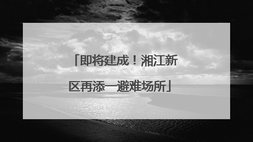 即将建成！湘江新区再添一避难场所