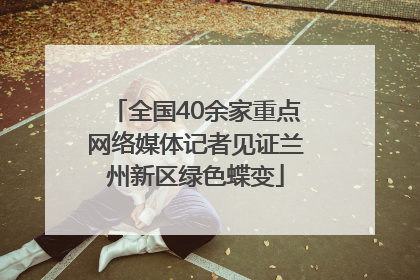 全国40余家重点网络媒体记者见证兰州新区绿色蝶变