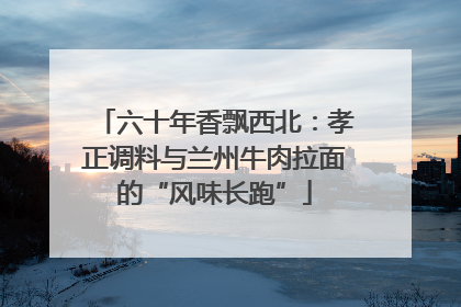 六十年香飘西北：孝正调料与兰州牛肉拉面的“风味长跑”