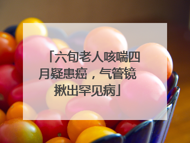 六旬老人咳喘四月疑患癌，气管镜揪出罕见病