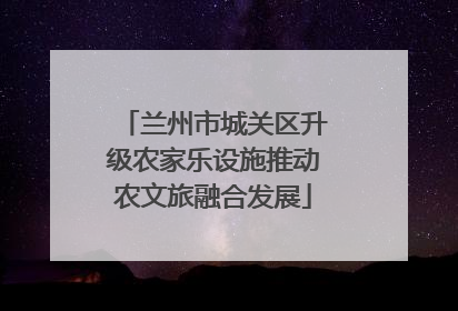 兰州市城关区升级农家乐设施推动农文旅融合发展