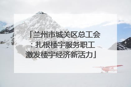 兰州市城关区总工会：扎根楼宇服务职工 激发楼宇经济新活力