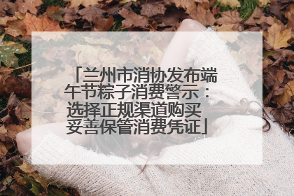 兰州市消协发布端午节粽子消费警示：选择正规渠道购买 妥善保管消费凭证
