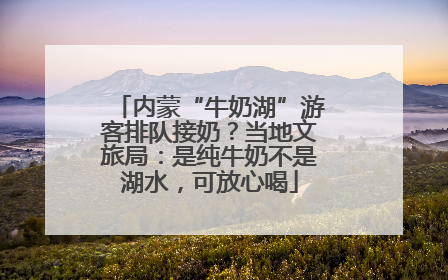 内蒙“牛奶湖”游客排队接奶？当地文旅局：是纯牛奶不是湖水，可放心喝