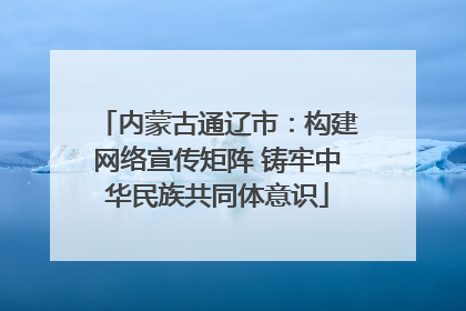 内蒙古通辽市：构建网络宣传矩阵 铸牢中华民族共同体意识