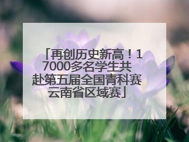 再创历史新高！17000多名学生共赴第五届全国青科赛云南省区域赛