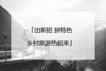 出新招 拼特色 乡村旅游热起来