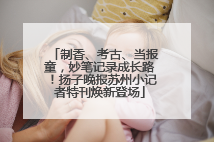 制香、考古、当报童，妙笔记录成长路！扬子晚报苏州小记者特刊焕新登场