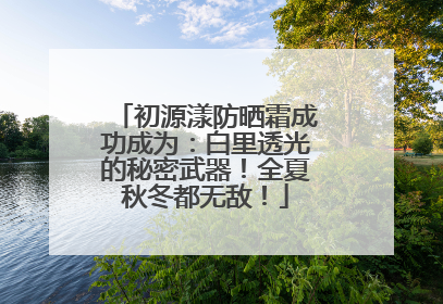初源漾防晒霜成功成为：白里透光的秘密武器！全夏秋冬都无敌！