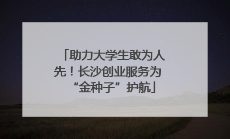 助力大学生敢为人先！长沙创业服务为“金种子”护航