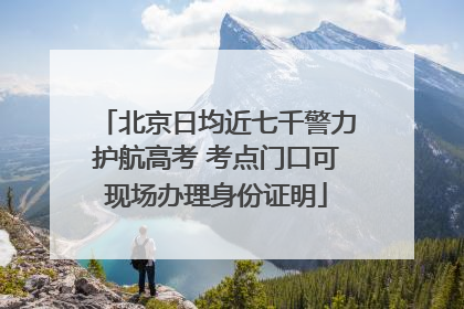 北京日均近七千警力护航高考 考点门口可现场办理身份证明