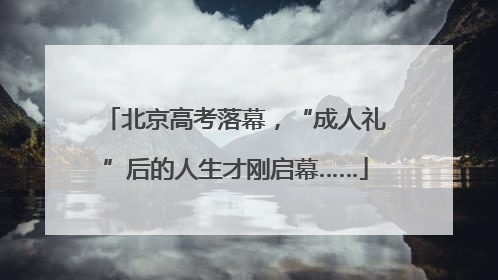 北京高考落幕，“成人礼”后的人生才刚启幕……