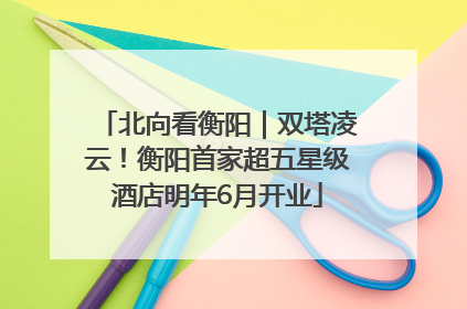 北向看衡阳｜双塔凌云！衡阳首家超五星级酒店明年6月开业