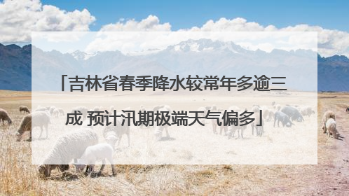吉林省春季降水较常年多逾三成 预计汛期极端天气偏多