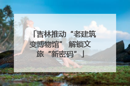 吉林推动“老建筑变博物馆” 解锁文旅“新密码”